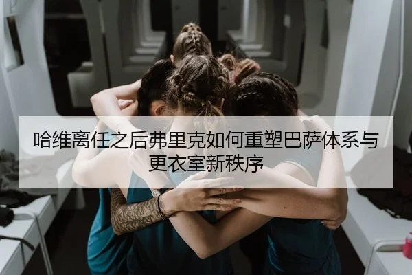哈维离任之后弗里克如何重塑巴萨体系与更衣室新秩序